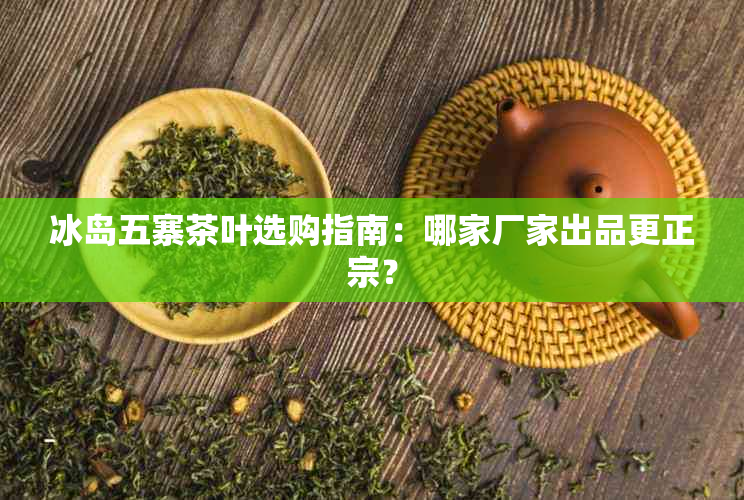 冰岛五寨茶叶选购指南:哪家厂家出品更正宗?
