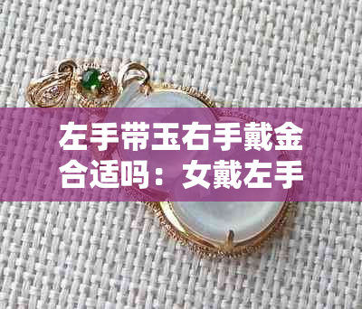 左手带玉右手戴金合适吗:女戴左手玉镯右手金镯的寓意、好处与说法探究