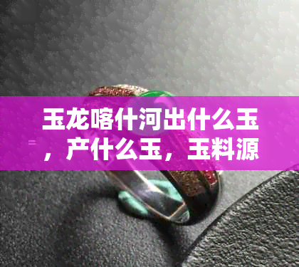玉龙喀什河出什么玉,产什么玉,玉料源自哪座山,是否有籽料,价值如何