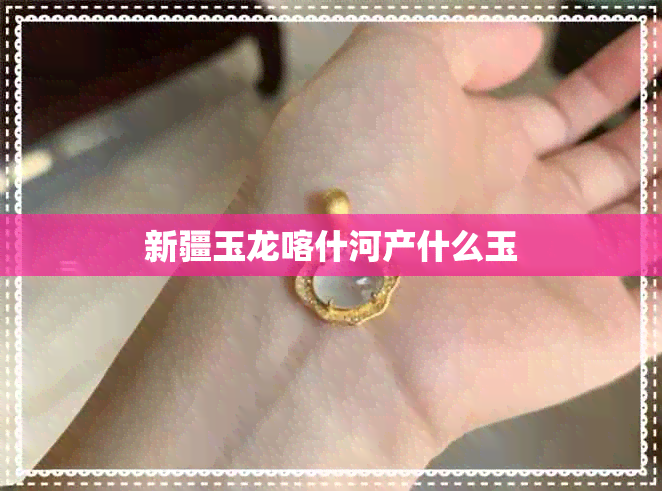 新疆玉龙喀什河产什么玉 新疆玉龙喀什河产什么玉
