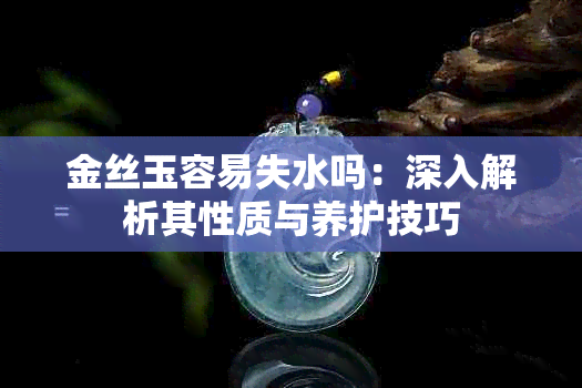 金丝玉容易失水吗:深入解析其性质与养护技巧