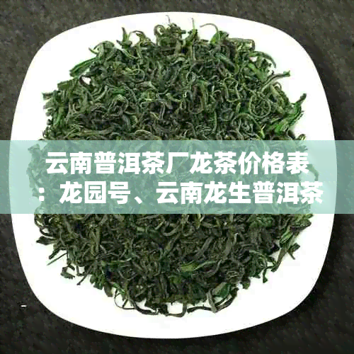 云南普洱茶厂龙茶价格表:龙园号、云南龙生普洱茶价格