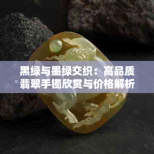 黑绿与墨绿交织:高品质翡翠手镯欣赏与价格解析