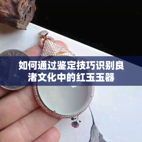 如何通过鉴定技巧识别良渚文化中的红玉玉器