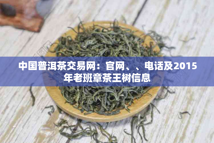 中国普洱茶交易网:官网、、电话及2015年老班章茶王树信息
