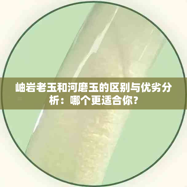 岫岩老玉和河磨玉的区别与优劣分析：哪个更适合你？