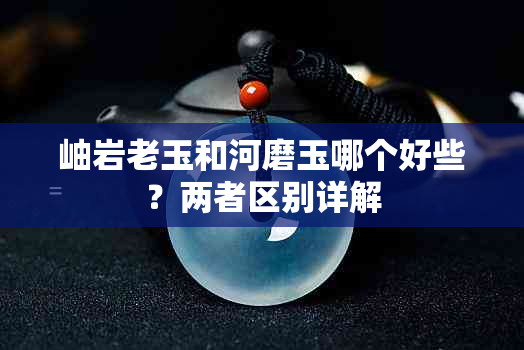 岫岩老玉和河磨玉哪个好些？两者区别详解