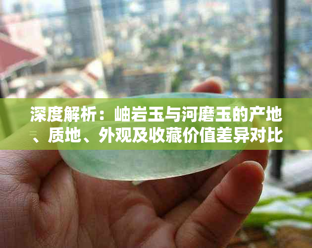 深度解析：岫岩玉与河磨玉的产地、质地、外观及收藏价值差异对比