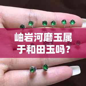 岫岩河磨玉属于和田玉吗？区别、价值与收藏意义