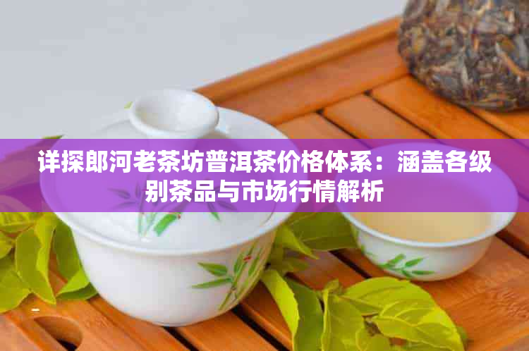 详探郎河老茶坊普洱茶价格体系：涵盖各级别茶品与市场行情解析