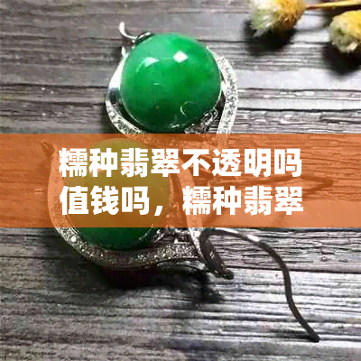 糯种翡翠不透明吗值钱吗，糯种翡翠的特点与价值分析