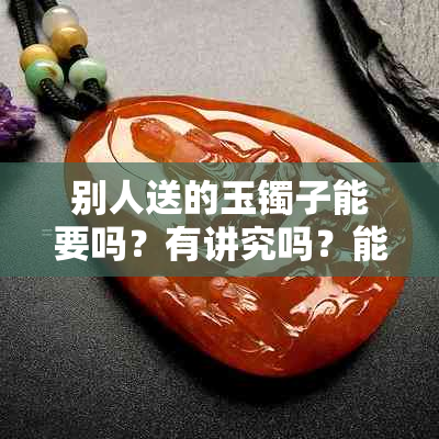 别人送的玉镯子能要吗?有讲究吗?能戴吗?可以扔吗?