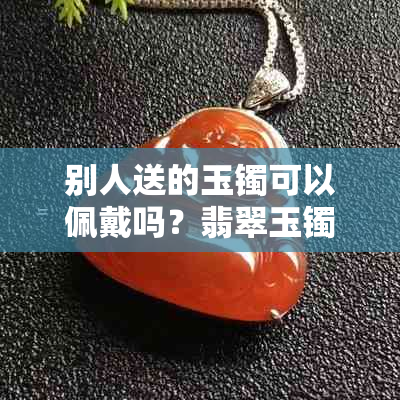 别人送的玉镯可以佩戴吗?翡翠玉镯的正确采购与佩戴指南