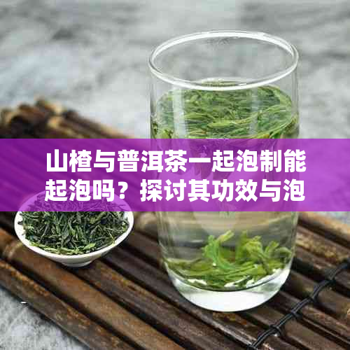 山楂与普洱茶一起泡制能起泡吗?探讨其功效与泡饮奥秘