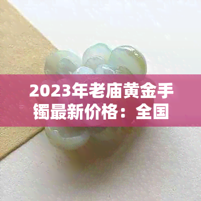 2023年老庙黄金手镯最新价格：全国各大城市克重价格一览与购买攻略