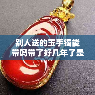 别人送的玉手镯能带吗带了好几年了是否继续佩戴适宜?
