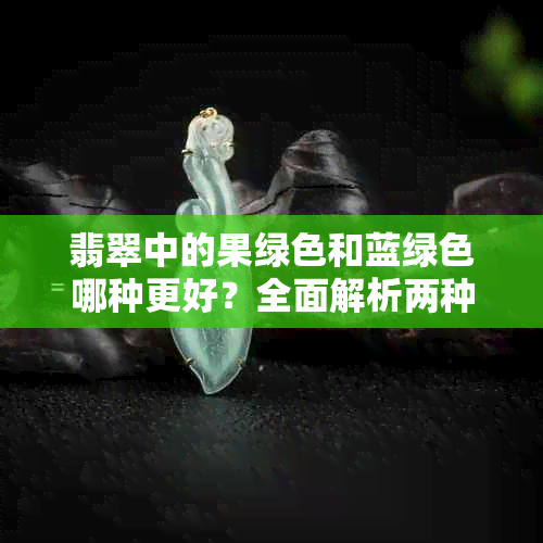 翡翠中的果绿色和蓝绿色哪种更好?全面解析两种颜色的特点与价值