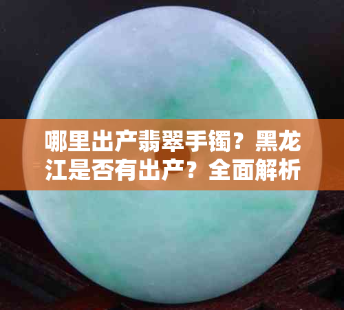 哪里出产翡翠手镯？黑龙江是否有出产？全面解析翡翠产地与市场
