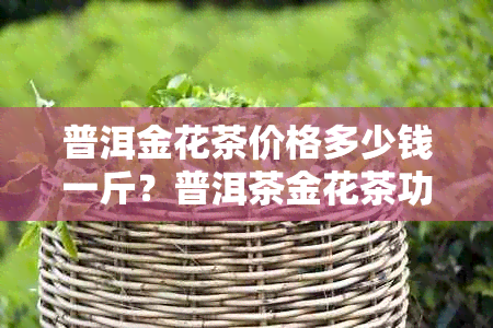 普洱金花茶价格多少钱一斤？普洱茶金花茶功效与作用