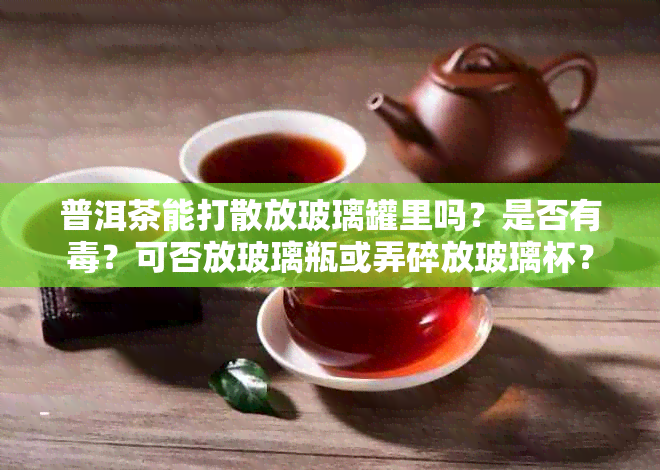 普洱茶能打散放玻璃罐里吗？是否有？可否放玻璃瓶或弄碎放玻璃杯？