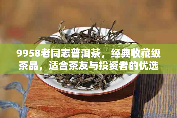 9958老同志普洱茶，经典收藏级茶品，适合茶友与投资者的优选之选
