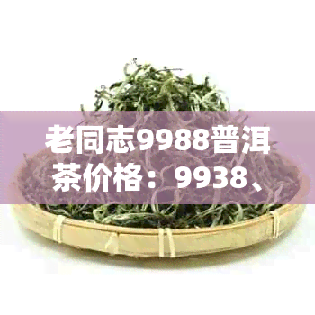 老同志9988普洱茶价格：9938、9958、1999、8568价格对比