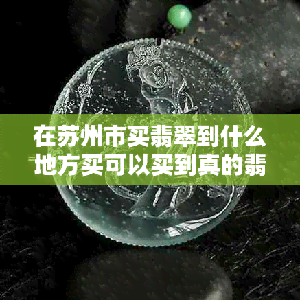 在苏州市买翡翠到什么地方买可以买到真的翡翠——解析苏州正规翡翠市场
