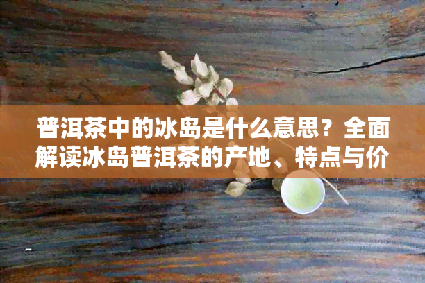 普洱茶中的冰岛是什么意思?全面解读冰岛普洱茶的产地、特点与价值