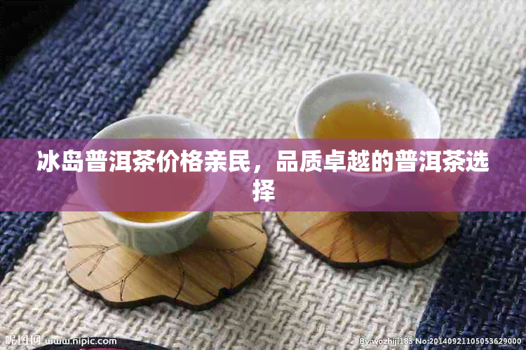 冰岛普洱茶价格亲民,品质卓越的普洱茶选择