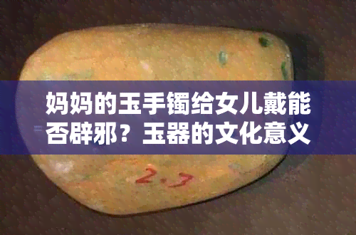 妈妈的玉手镯给女儿戴能否辟邪？玉器的文化意义与佩戴禁忌全方位解读