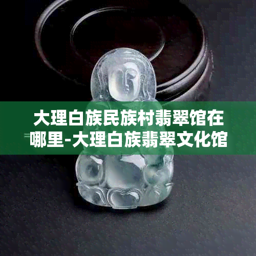 大理白族民族村翡翠馆在哪里-大理白族翡翠文化馆真假辨别