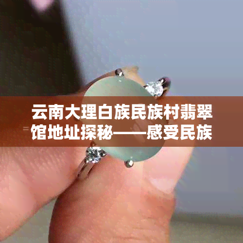 云南大理白族民族村翡翠馆地址探秘——感受民族文化与翡翠魅力