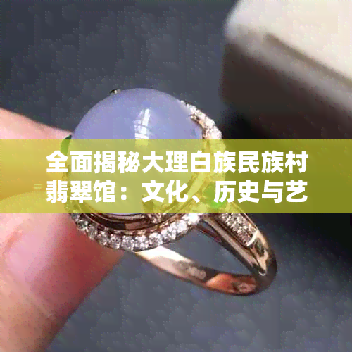全面揭秘大理白族民族村翡翠馆：文化、历史与艺术的一站式探索指南