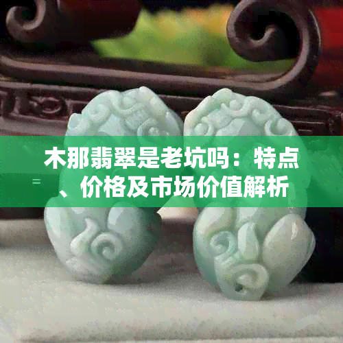 木那翡翠是老坑吗:特点、价格及市场价值解析