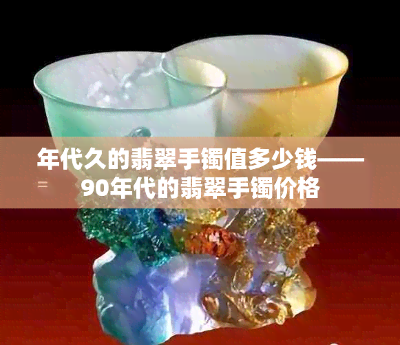 年代久的翡翠手镯值多少钱——90年代的翡翠手镯价格