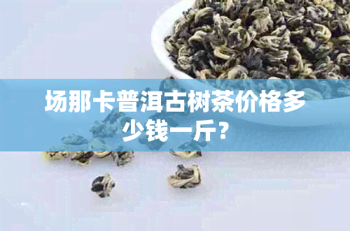 场那卡普洱古树茶价格多少钱一斤？