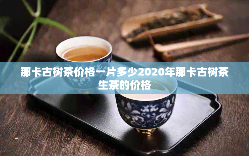 那卡古树茶价格一片多少2020年那卡古树茶生茶的价格