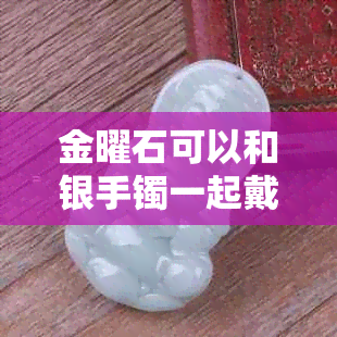 金曜石可以和银手镯一起戴吗,女性搭配金曜石与金银饰品注意事项