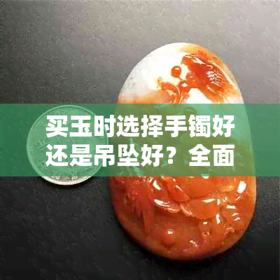 买玉时选择手镯好还是吊坠好？全面解析玉器选购技巧与注意事项