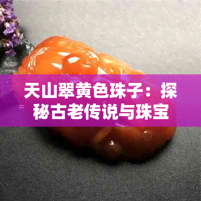 天山翠黄色珠子:探秘古老传说与珠宝鉴赏之旅