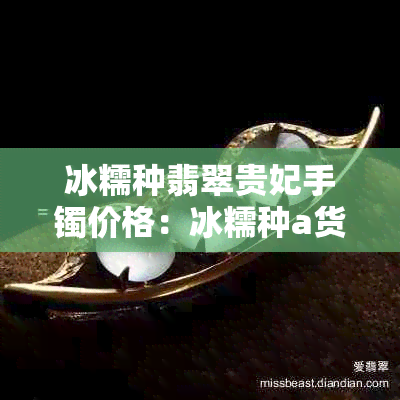 冰糯种翡翠贵妃手镯价格:冰糯种a货手镯、贵妃镯子多少钱