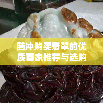 腾冲购买翡翠的优质商家推荐与选购指南