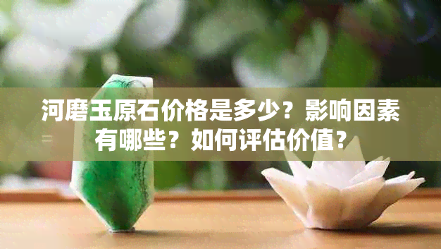 河磨玉原石价格是多少?影响因素有哪些?如何评估价值?