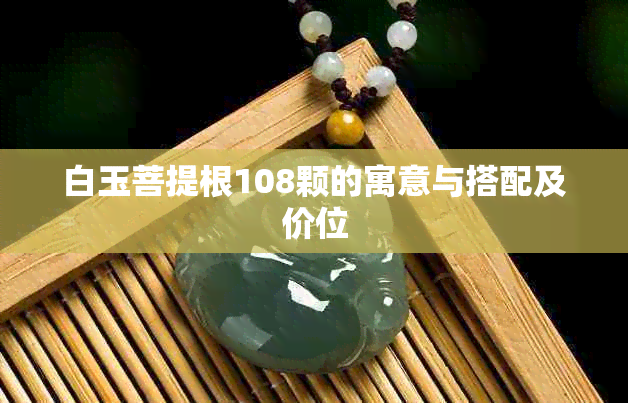 白玉菩提根108颗的寓意与搭配及价位