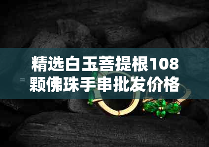 精选白玉菩提根108颗佛珠手串批发价格实惠,附高清图片与白菩提对比