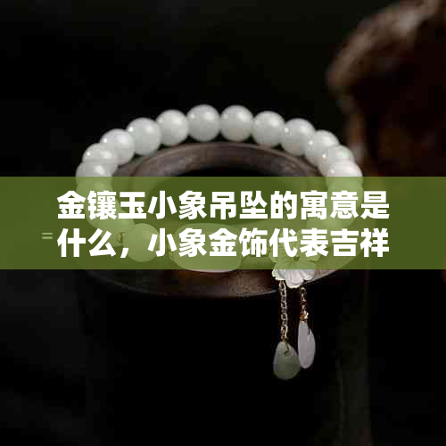 金镶玉小象吊坠的寓意是什么，小象金饰代表吉祥幸福