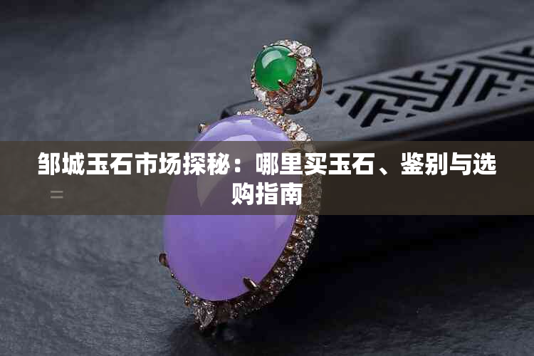 邹城玉石市场探秘：哪里买玉石、鉴别与选购指南