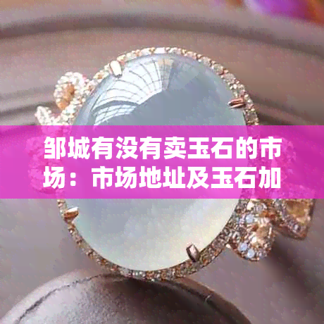 邹城有没有卖玉石的市场：市场地址及玉石加工店在哪里？