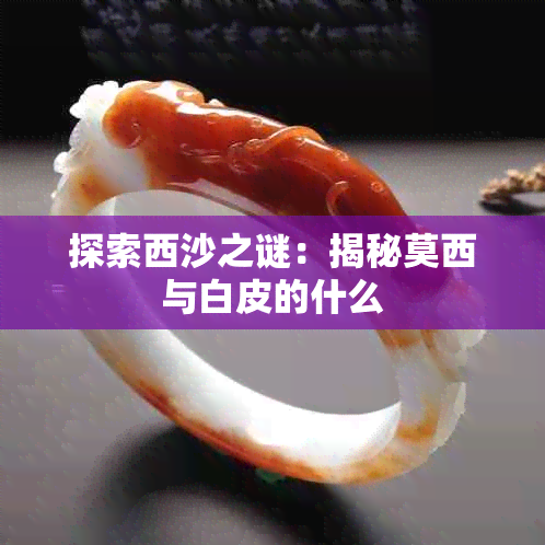 探索西沙之谜：揭秘莫西与白皮的什么