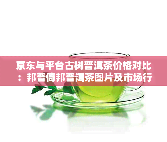 京东与平台古树普洱茶价格对比：邦普倚邦普洱茶图片及市场行情分析